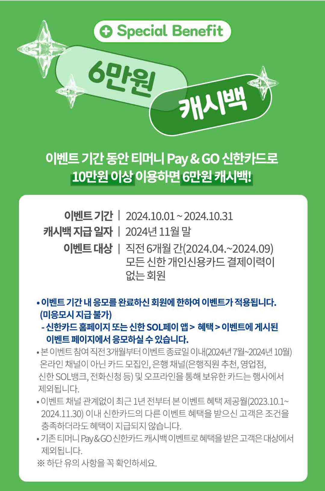 
		Special Benefit
		6만원 캐시백
		이벤트 기간 동안 티머니 Pay & GO 신한카드로
		10만원 이상 이용하면 6만원 캐시백!
		이벤트 기간 | 2024년10월1일~2024년10월31일
		캐시백 지급 일자 | 2024년 11월 말
		이벤트 대상 | 직전 6개월 간(2024년 04월 ~2024년 09월)
		모든 신한 개인신용카드 결제이력이 없는 회원
		• 이벤트 기간 내 응모를 완료하신 회원에 한하여 이벤트가 적용됩니다.
		(미응모시 지급 불가)
		- 신한카드 홈페이지 또는 신한 SOL페이 앱> 혜택> 이벤트에 게시된 이벤트 페이지에서 응모하실 수 있습니다.
		• 본 이벤트 참여 직전 3개월부터 이벤트 종료일 이내(2024년 7월~2024년 10월)
		온라인 채널이 아닌 카드 모집인, 은행 채널(은행직원 추천, 영업점, 신한 SOL뱅크, 전화신청 등) 및 오프라인을 통해 보유한 카드는 행사에서 제외됩니다.
		• 이벤트 채널 관계없이 최근 1년 전부터 본 이벤트 혜택 제공월(2023.10.01~2024.11.30) 이내 신한카드의 다른 이벤트 혜택을 받으신 고객은 조건을 충족하더라도 혜택이 지급되지 않습니다.
		•기존 티머니 Pay&GO 신한카드 캐시백 이벤트로 혜택을 받은 고객은 대상에서 제외됩니다.
		※ 하단 유의 사항을 꼭 확인하세요.
		