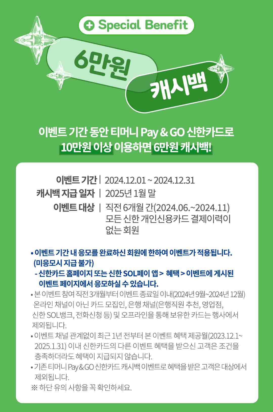 
		Special Benefit
		6만원 캐시백
		이벤트 기간 동안 티머니 Pay & GO 신한카드로
		10만원 이상 이용하면 6만원 캐시백!
		이벤트 기간 | 2024년12월1일~2024년12월31일
		캐시백 지급 일자 | 2025년 1월 말
		이벤트 대상 | 직전 6개월 간(2024년06월~2024년11월)
		모든 신한 개인신용카드 결제이력이 없는 회원
		• 이벤트 기간 내 응모를 완료하신 회원에 한하여 이벤트가 적용됩니다.
		(미응모시 지급 불가)
		- 신한카드 홈페이지 또는 신한 SOL페이 앱> 혜택> 이벤트에 게시된 이벤트 페이지에서 응모하실 수 있습니다.
		• 본 이벤트 참여 직전 3개월부터 이벤트 종료일 이내(2024년 9월~2024년 12월)
		온라인 채널이 아닌 카드 모집인, 은행 채널(은행직원 추천, 영업점, 신한 SOL뱅크, 전화신청 등) 및 오프라인을 통해 보유한 카드는 행사에서 제외됩니다.
		• 이벤트 채널 관계없이 최근 1년 전부터 본 이벤트 혜택 제공월(2023.12.01~2025.1.31) 이내 신한카드의 다른 이벤트 혜택을 받으신 고객은 조건을 충족하더라도 혜택이 지급되지 않습니다.
		•기존 티머니 Pay&GO 신한카드 캐시백 이벤트로 혜택을 받은 고객은 대상에서 제외됩니다.
		※ 하단 유의 사항을 꼭 확인하세요.
		