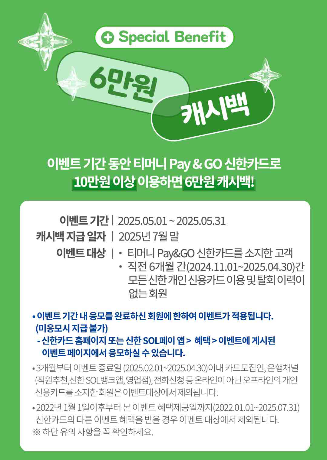 
		special benefit 6만원 캐시백.
		이벤트 기간 동안 티머니 페이앤고 신한카드로 10만원 이상 이용하면 6만원 캐시백!
		이벤트 기간 2025.05.01 부터 2025.05.31
		캐시백 지급일자 2025년 7월 말.
		이벤트 대상 티머니 페이앤고 신한카드를 소지한 고객 직전 6개월 간(2024.11.01 부터 2025.04.30)간 모든 신한 개인 신용카드 이용 및 탈회 이력이 없는 회원.

		이벤트 기간 내 응모를 완료하신 회원에 한하여 이벤트가 적용됩니다. (미응모시 지급 불가)
		신한카드 홈페이지 또는 신한 SOL페이 앱 > 혜택 > 이벤트에 게시된 이벤트 페이지에서 응모하실 수 있습니다.
		3개월부터 이벤트 종료일 (2025.02.01 부터 2025.04.30)이내 카드모집인, 은행채널 (직원추천,신한 SOL 뱅크앱, 영업점), 전화신청 등 온라인이 아닌 오프라인의 개인 신용카드를 소지한 회원은 이벤트대상에서 제외됩니다.
		2022년 1월 1일이후부터 본 이벤트 혜택제공일까지(2022.01.01 부터 2025.07.31)
		신한카드의 다른 이벤트 혜택을 받을 경우 이벤트 대상에서 제외됩니다.
		※ 하단 유의 사항을 꼭 확인하세요.
		