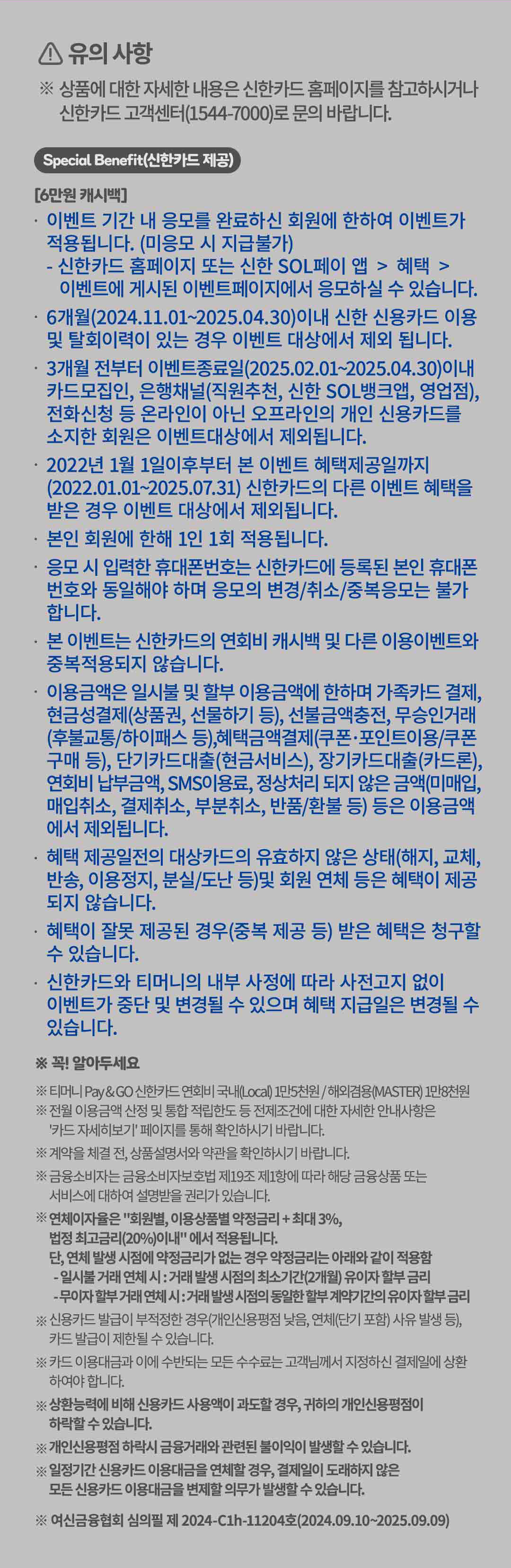 
		유의사항!
		상품에 대한 자세한 내용은 신한카드 홈페이지를 참고하시거나 신한카드 고객센터(1544-7000)로 문의 바랍니다.
		Special benefit(신한카드 제공)
		[6만원 캐시백]
		이벤트 기간 내 응모를 완료하신 회원에 한하여 이벤트가 적용됩니다. (미응모 시 지급불가)
		신한카드 홈페이지 또는 신한 SOL페이 앱 > 혜택 > 이벤트에 게시된 이벤트페이지에서 응모하실 수 있습니다.
		6개월(2024.11.01 부터 2025.04.30)이내 신한 신용카드 이용 및 탈회이력이 있는 경우 이벤트 대상에서 제외 됩니다.
		3개월 전부터 이벤트종료일(2025.02.01 부터 2025.04.30)이내 카드모집인, 은행채널(직원추천, 신한 SOL뱅크앱, 영업점), 전화신청 등 온라인이 아닌 오프라인의 개인 신용카드를 소지한 회원은 이벤트대상에서 제외됩니다.
		2022년 1월 1일이후부터 본 이벤트 혜택제공일까지 (2022.01.01 부터 2025.07.31) 신한카드의 다른 이벤트 혜택을 받은 경우 이벤트 대상에서 제외됩니다.
		본인 회원에 한해 1인 1회 적용됩니다.
		응모 시 입력한 휴대폰번호는 신한카드에 등록된 본인 휴대폰 번호와 동일해야 하며 응모의 변경/취소/중복응모는 불가 합니다.
		본 이벤트는 신한카드의 연회비 캐시백 및 다른 이용이벤트와 중복적용되지 않습니다.
		이용금액은 일시불 및 할부 이용금액에 한하며 가족카드결제, 현금성결제(상품권, 선물하기 등), 선불금액충전, 무승인거래(후불교통/하이패스 등), 혜택금액 결제(쿠폰•포인트이용/쿠폰구매 등), 단기카드대출(현금서비스), 장기카드대출(카드론), 연회비 납부금액, SMS이용료, 정상처리 되지 않은 금액 (미매입, 매입취소, 결제취소, 부분취소, 반품/환불 등) 등은 이용금액에서 제외됩니다.
		혜택 제공일전의 대상카드의 유효하지 않은 상태(해지, 교체, 반송, 이용정지, 분실/도난 등)및 회원 연체 등은 혜택이 제공 되지 않습니다.
		혜택이 잘못 제공된 경우(중복 제공 등) 받은 혜택은 청구할 수 있습니다.
		신한카드와 티머니의 내부 사정에 따라 사전고지 없이 이벤트가 중단 및 변경될 수 있으며 혜택 지급일은 변경될 수 있습니다.

		꼭! 알아두세요
		티머니 Pay &GO 신한카드 연회비 국내(Local) 1만5천원/ 해외겸용(MASTER) 1만8천원.
		전월 이용금액 산정 및 통합 적립한도 등 전제조건에 대한 자세한 안내사항은
		'카드 자세히보기'페이지를 통해 확인하시기 바랍니다.
		계약을 체결 전, 상품설명서와 약관을 확인하시기 바랍니다.
		금융소비자는 금융소비자보호법 제19조 제1항에 따라 해당 금융상품 또는 서비스에 대하여 설명받을 권리가 있습니다.
		연체이자율은 '회원별, 이용상품별 약정금리 + 최대 3%, 법정 최고금리(20%)이내'에서 적용됩니다.
		단, 연체 발생 시점에 약정금리가 없는 경우 약정금리는 아래와 같이 적용함
		- 일시불 거래 연체 시 : 거래 발생 시점의 최소기간(2개월) 유이자 할부 금리
		- 무이자 할부거래 연체 시 : 거래 발생 시점의 동일한 할부 계약기간의 유이자 할부 금리
		신용카드 발급이 부적정한 경우(개인신용평점 낮음, 연체(단기 포함) 사유 발생 등), 카드 발급이 제한될 수 있습니다.
		카드 이용대금과 이에 수반되는 모든 수수료는 고객님께서 지정하신 결제일에 상환 하여야 합니다.
		상환능력에 비해 신용카드 사용액이 과도할 경우, 귀하의 개인신용평점이 하락할 수 있습니다.
		개인신용평점 하락시 금융거래와 관련된 불이익이 발생할 수 있습니다.
		일정기간 신용카드 이용대금을 연체할 경우, 결제일이 도래하지 않은 모든 신용카드 이용대금을 변제할 의무가 발생할 수 있습니다.
		여신금융협회심의필제 2024-C1h-11204호(2024.09.10~2025.09.09)
		