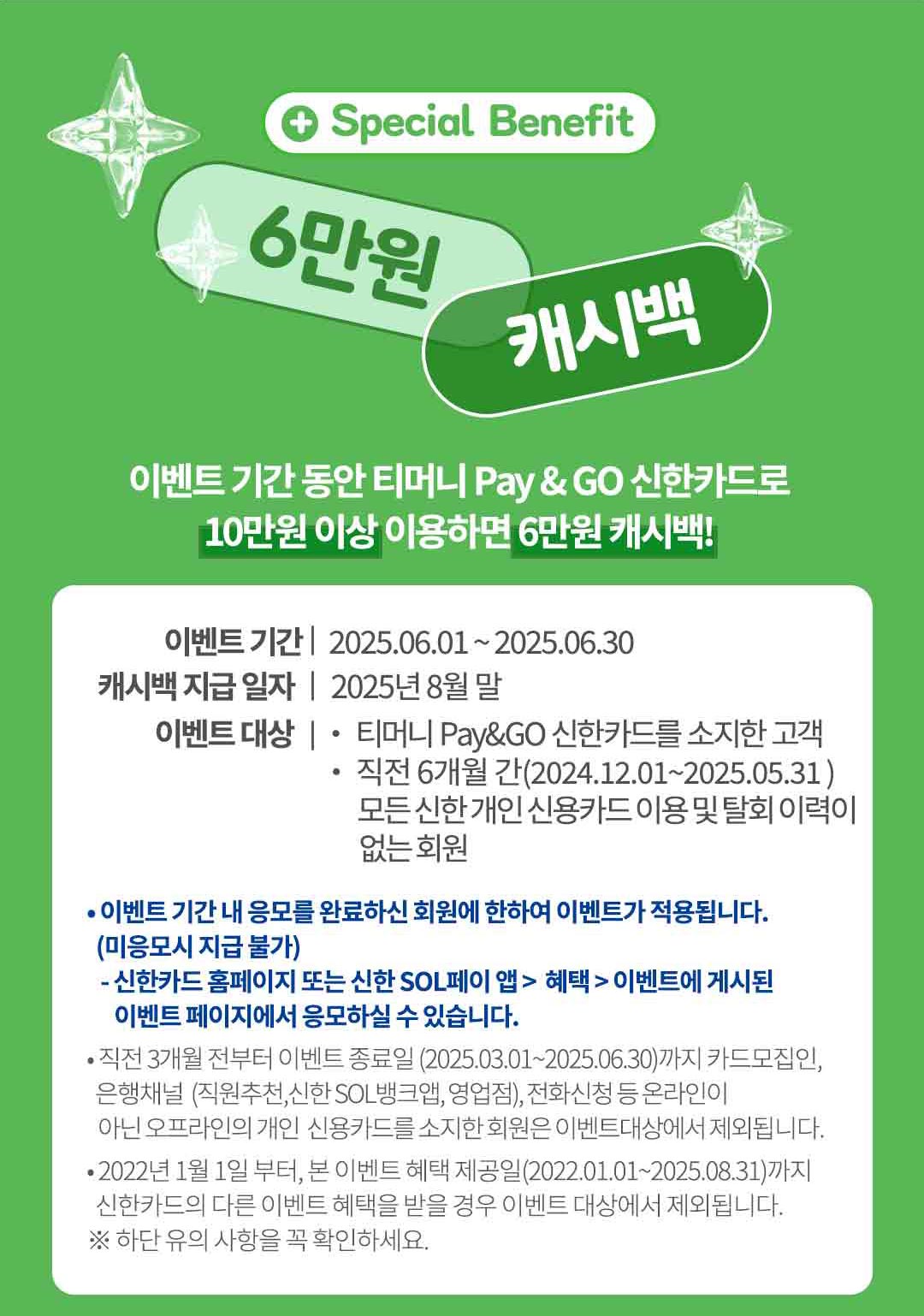 
		special benefit 6만원 캐시백.
		이벤트 기간 동안 티머니 페이앤고 신한카드로 10만원 이상 이용하면 6만원 캐시백!
		이벤트 기간 2025.06.01 부터 2025.06.30
		캐시백 지급일자 2025년 8월 말.
		이벤트 대상 티머니 페이앤고 신한카드를 소지한 고객 직전 6개월 간(2024.12.01 부터 2025.05.31) 모든 신한 개인 신용카드 이용 및 탈회 이력이 없는 회원.

		이벤트 기간 내 응모를 완료하신 회원에 한하여 이벤트가 적용됩니다. (미응모시 지급 불가)
		신한카드 홈페이지 또는 신한 SOL페이 앱 > 혜택 > 이벤트에 게시된 이벤트 페이지에서 응모하실 수 있습니다.
		직전 3개월 전부터 이벤트 종료일(2025.03.01 부터 2025.06.30)까지 카드모집인, 은행채널 (직원추천,신한 SOL 뱅크앱, 영업점), 전화신청 등 온라인이 아닌 오프라인의 개인 신용카드를 소지한 회원은 이벤트대상에서 제외됩니다.
		2022년 1월 1일 부터, 본 이벤트 혜택제공일(2022.01.01 부터 2025.08.31)까지
		신한카드의 다른 이벤트 혜택을 받을 경우 이벤트 대상에서 제외됩니다.
		※ 하단 유의 사항을 꼭 확인하세요.
		
