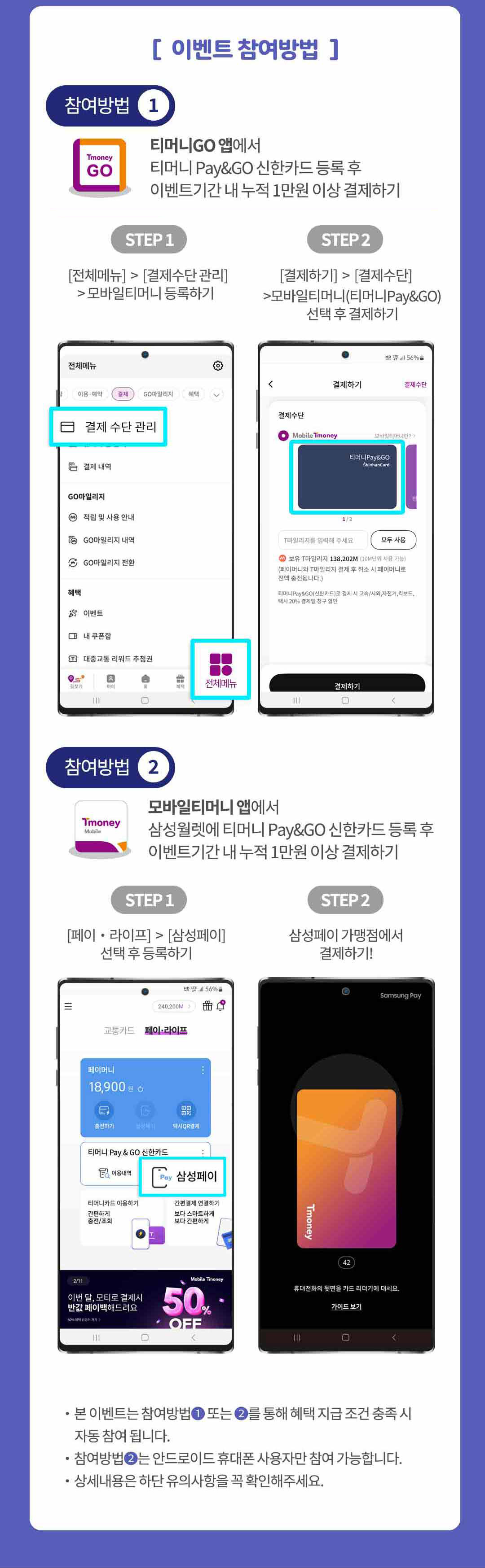 
		이벤트 참여방법.
		참여방법1,
		티머니고앱에서 티머니 페이앤고 신한카드 등록 후 이벤트기간 내 누적 1만원 이상 결제하기.
		step1,
		전체메뉴 > 결제수단 관리 > 모바일티머니 등록하기.
		step2,
		결제하기 > 결제수단 > 모바일티머니 티머니페이앤고 선택 후 결제하기.
		참여방법2,
		모바일티머니 앱에서 삼성월렛에 티머니 페이앤고 신한카드 등록 후 이벤트기간 내 누적 1만원 이상 결제하기.
		step1,
		페이,라이프 > 삼성페이 선택 후 등록하기.
		step2,
		삼성페이 가맹점에서 결제하기.

		본 이벤트는 참여방법1 또는 2를 통해 혜택 지급 조건 충족 시 자동 참여됩니다.
		참여방법2는 안드로이드 휴대폰 사용자만 참여 가능합니다.
		상세내용은 하단 유의사항을 꼭 확인해주세요.
		