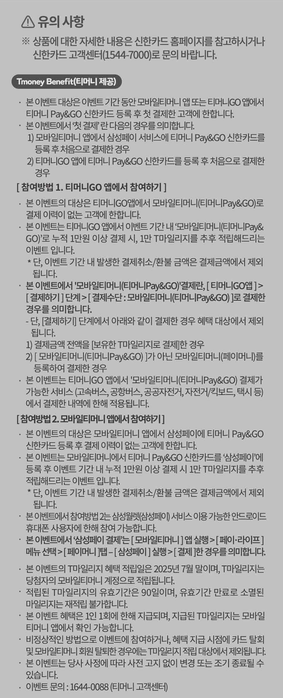
		유의사항.
		상품에 대한 자세한 내용은 신한카드 홈페이지를 참고하시거나 신한카드 고객센터(1544-7000)로 문의 바랍니다.
		Tmoney benefit(티머니 제공)
		본 이벤트 대상은 이벤트 기간 동안 모바일티머니 앱 또는 티머니고 앱에서 티머니 페이앤고 신한카드 등록 후 첫 결제한 고객에 한합니다.
		본 이벤트에서 '첫 결제'란 다음의 경우를 의미합니다.
		1) 모바일티머니 앱에서 삼성페이 서비스에 티머니 페이앤고 신한카드를 등록 후 처음으로 결제한 경우.
		2) 티머니고 앱에 티머니 페이앤고 신한카드를 등록 후 처음으로 결제한 경우.
		[참여방법1. 티머니고 앱에서 참여하기]
		본 이벤트의 대상은 티머니고 앱에서 모바일티머니(티머니페이앤고)로 결제 이력이 없는 고객에 한합니다.
		본 이벤트는 티머니고 앱에서 이벤트 기간 내 '모바일티머니(티머니 페이앤고)'로 누적 1만원 이상 결제 시, 1만 T마일리지를 추후 적립해드리는 이벤트입니다.
		단 이벤트 기간 내 발생한 결제취소/환불 금액은 결제금액에서 제외됩니다.
		본 이벤트에서 '모바일티머니(티머니페이앤고)'결제란, 티머니고앱 > 결제하기 단계 > 결제수단 모바일티머니(티머니페이앤고) 로 결제한 경우를 의미합니다.
		단 결제하기 단계에서 아래와 같이 결제한 경우 혜택 대상에서 제외됩니다.
		1) 결제금액 전액을 보유한 T마일리지로 결제한경우.
		2) 모바일티머니(티머니페이앤고)가 아닌 모바일티머니(페이머니)를 등록하여 결제한 경우.
		본 이벤트는 티머니고 앱에서 '모바일티머니(티머니 페이앤고)결제가 가능한 서비스(고속버스,공항버스,공공자전거,자전거,킥보드,택시 등)에서 결제한 내역에 한해 적용됩니다.
		[참여방법2. 모바일티머니 앱에서 참여하기]
		본 이벤트의 대상은 모바일티머니 앱에서 삼성페이에 티머니 페이앤고 신한카드 등록 후 결제 이력이 없는 고객에 한합니다.
		본 이벤트는 모바일티머니에서 티머니 페이앤고 신한카드를 삼성페이에 등록 후 이벤트 기간 내 누적 1만원 이상 결제 시 1만 T마일리지를 추후 적립해드리는 이벤트입니다.
		단, 이벤트기간 내 발생한 결제취소, 환불 금액은 결제금액에서 제외됩니다.
		본 이벤트에서 참여방법2는 삼성월렛(삼성페이)서비스 이용 가능한 안드로이드 휴대폰 사용자에 한해 참여 가능합니다.
		본 이벤트에서 '삼성페이 결제'는 모바일티머니 앱 실행 > 페이 라이프 메뉴 선택 > 페이머니 탭 > 삼성페이 실행 > 결제 한 경우를 의미합니다.
		본 이벤트의 T마일리지 혜택 적립일은 2025년 7월 말이며, T마일리지는 당첨자의 모바일티머니 계정으로 적립됩니다.
		적립된 T마일리지의 유효기간은 90일이며, 유효기간 만료로 소멸된 마일리지는 재적립 불가합니다.
		본 이벤트 혜택은 1인 1회에 한해 지급되며, 지급된 T마일리지는 모바일 티머니 앱에서 확인 가능합니다.
		비정상적인 방법으로 이벤트에 참여하거나, 혜택 지급 시점에 카드 탈회 및 모바일티머니 회원 탈퇴한 경우에는 T마일리지 적립 대상에서 제외됩니다.
		본 이벤트는 당사 사정에 따라 사전 고지 없이 변경 또는 조기 종료될 수 있습니다.
		이벤트 문의 : 1644-0088(티머니 고객센터)
		