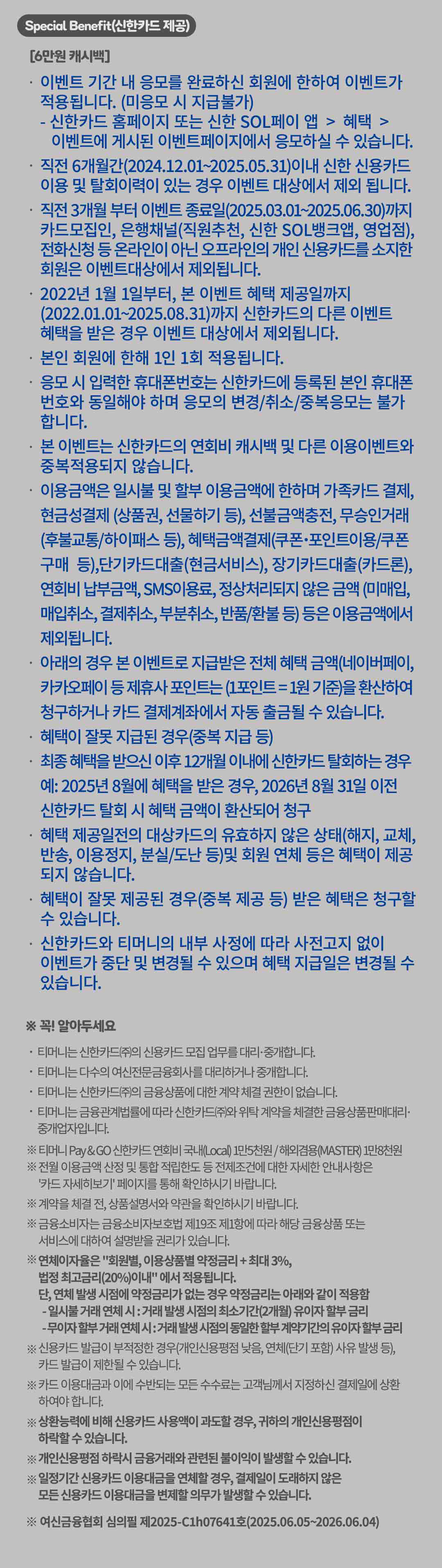 
		Special benefit(신한카드 제공)
		[6만원 캐시백]
		이벤트 기간 내 응모를 완료하신 회원에 한하여 이벤트가 적용됩니다. (미응모 시 지급불가)
		신한카드 홈페이지 또는 신한 SOL페이 앱 > 혜택 > 이벤트에 게시된 이벤트페이지에서 응모하실 수 있습니다.
		직전 6개월 간(2024.12.01 부터 2025.05.31) 이내 신한 신용카드 이용 및 탈회이력이 있는 경우 이벤트 대상에서 제외 됩니다.
		직전 3개월 부터 이벤트 종료일(2025.03.01 부터 2025.06.30)까지 카드모집인, 은행채널(직원추천, 신한 SOL뱅크앱, 영업점), 전화신청 등 온라인이 아닌 오프라인의 개인 신용카드를 소지한 회원은 이벤트대상에서 제외됩니다.
		2022년 1월 1일부터, 본 이벤트 혜택제공일까지 (2022.01.01 부터 2025.08.31)까지 신한카드의 다른 이벤트 혜택을 받은 경우 이벤트 대상에서 제외됩니다.
		본인 회원에 한해 1인 1회 적용됩니다.
		응모 시 입력한 휴대폰번호는 신한카드에 등록된 본인 휴대폰 번호와 동일해야 하며 응모의 변경/취소/중복응모는 불가 합니다.
		본 이벤트는 신한카드의 연회비 캐시백 및 다른 이용이벤트와 중복적용되지 않습니다.
		이용금액은 일시불 및 할부 이용금액에 한하며 가족카드결제, 현금성결제(상품권, 선물하기 등), 선불금액충전, 무승인거래(후불교통/하이패스 등), 혜택금액 결제(쿠폰•포인트이용/쿠폰구매 등), 단기카드대출(현금서비스), 장기카드대출(카드론), 연회비 납부금액, SMS이용료, 정상처리 되지 않은 금액 (미매입, 매입취소, 결제취소, 부분취소, 반품/환불 등) 등은 이용금액에서 제외됩니다.
		아래의 경우 본 이벤트로 지급받은 전체 혜택 금액(네이버페이, 카카오페이 등 제휴사포인트는(1포인트=1원 기준))을 환산하여 청구하거나 카드 결제계좌에서 자동 출금될 수 있습니다.
		혜택이 잘못 지급된 경우(중복 지급 등)
		최종 혜택을 받으신 이후 12개월 이내에 신한카드 탈회하는 경우. 예:2025년 8월에 혜택을 받은 경우, 2026년 8월 31일 이전 신한카드 탈회 시 혜택 금액이 환산되어 청구.
		혜택 제공일전의 대상카드의 유효하지 않은 상태(해지, 교체, 반송, 이용정지, 분실/도난 등)및 회원 연체 등은 혜택이 제공 되지 않습니다.
		혜택이 잘못 제공된 경우(중복 제공 등) 받은 혜택은 청구할 수 있습니다.
		신한카드와 티머니의 내부 사정에 따라 사전고지 없이 이벤트가 중단 및 변경될 수 있으며 혜택 지급일은 변경될 수 있습니다.

		꼭! 알아두세요
		티머니는 신한카드(주)의 신용카드 모집 업무를 대리-중개합니다.
		티머니는 다수의 여신전문금융회사를 대리하거나 중개합니다.
		티머니는 신한카드(주)의 금융상품에 대한 계약 체결 권한이 없습니다.
		티머니는 금융관계법률에 따라 신한카드(주)와 위탁 계약을 체결한 금융 상품 판매대리 중개업자입니다.

		티머니 Pay &GO 신한카드 연회비 국내(Local) 1만5천원/ 해외겸용(MASTER) 1만8천원.
		전월 이용금액 산정 및 통합 적립한도 등 전제조건에 대한 자세한 안내사항은
		'카드 자세히보기'페이지를 통해 확인하시기 바랍니다.
		계약을 체결 전, 상품설명서와 약관을 확인하시기 바랍니다.
		금융소비자는 금융소비자보호법 제19조 제1항에 따라 해당 금융상품 또는 서비스에 대하여 설명받을 권리가 있습니다.
		연체이자율은 '회원별, 이용상품별 약정금리 + 최대 3%, 법정 최고금리(20%)이내'에서 적용됩니다.
		단, 연체 발생 시점에 약정금리가 없는 경우 약정금리는 아래와 같이 적용함
		- 일시불 거래 연체 시 : 거래 발생 시점의 최소기간(2개월) 유이자 할부 금리
		- 무이자 할부거래 연체 시 : 거래 발생 시점의 동일한 할부 계약기간의 유이자 할부 금리
		신용카드 발급이 부적정한 경우(개인신용평점 낮음, 연체(단기 포함) 사유 발생 등), 카드 발급이 제한될 수 있습니다.
		카드 이용대금과 이에 수반되는 모든 수수료는 고객님께서 지정하신 결제일에 상환 하여야 합니다.
		상환능력에 비해 신용카드 사용액이 과도할 경우, 귀하의 개인신용평점이 하락할 수 있습니다.
		개인신용평점 하락시 금융거래와 관련된 불이익이 발생할 수 있습니다.
		일정기간 신용카드 이용대금을 연체할 경우, 결제일이 도래하지 않은 모든 신용카드 이용대금을 변제할 의무가 발생할 수 있습니다.
		여신금융협회 심의필 제 2025-C1h 07641호(2025.06.05 부터 2026.06.04)
		