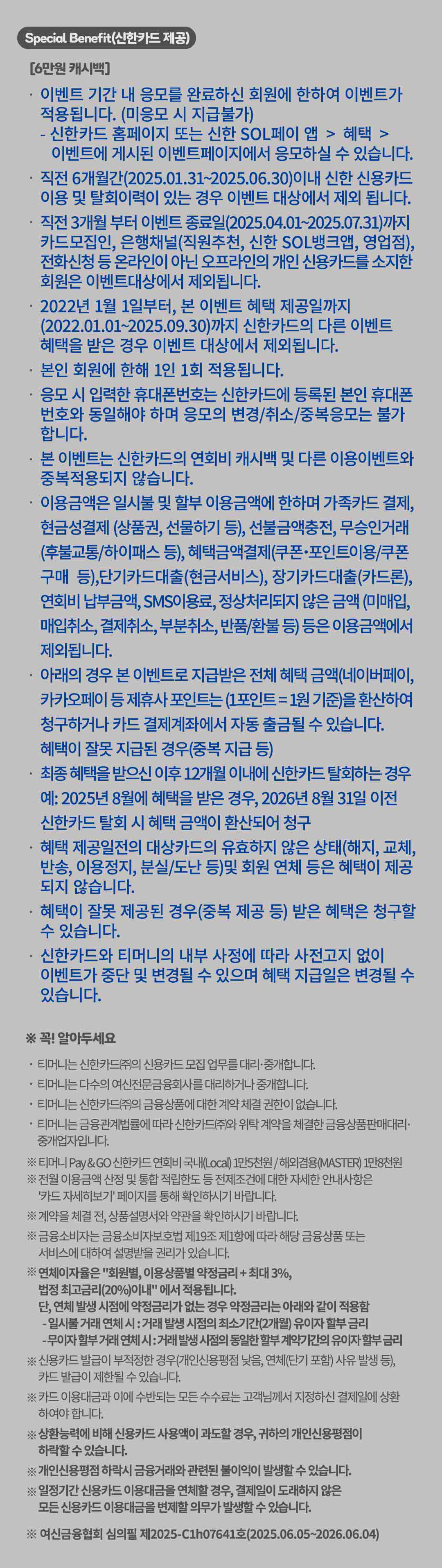 
		Special benefit(신한카드 제공)
		[6만원 캐시백]
		이벤트 기간 내 응모를 완료하신 회원에 한하여 이벤트가 적용됩니다. (미응모 시 지급불가)
		신한카드 홈페이지 또는 신한 SOL페이 앱 > 혜택 > 이벤트에 게시된 이벤트페이지에서 응모하실 수 있습니다.
		직전 6개월 간(2024.12.01 부터 2025.05.31) 신한 신용카드 이용 및 탈회이력이 있는 경우 이벤트 대상에서 제외 됩니다.
		직전 3개월 전부터 이벤트 종료일(2025.03.01 부터 2025.06.30)까지 카드모집인, 은행채널(직원추천, 신한 SOL뱅크앱, 영업점), 전화신청 등 온라인이 아닌 오프라인의 개인 신용카드를 소지한 회원은 이벤트대상에서 제외됩니다.
		2022년 1월 1일이후부터 본 이벤트 혜택제공일까지 (2022.01.01 부터 2025.08.31)까지 신한카드의 다른 이벤트 혜택을 받은 경우 이벤트 대상에서 제외됩니다.
		본인 회원에 한해 1인 1회 적용됩니다.
		응모 시 입력한 휴대폰번호는 신한카드에 등록된 본인 휴대폰 번호와 동일해야 하며 응모의 변경/취소/중복응모는 불가 합니다.
		본 이벤트는 신한카드의 연회비 캐시백 및 다른 이용이벤트와 중복적용되지 않습니다.
		이용금액은 일시불 및 할부 이용금액에 한하며 가족카드결제, 현금성결제(상품권, 선물하기 등), 선불금액충전, 무승인거래(후불교통/하이패스 등), 혜택금액 결제(쿠폰•포인트이용/쿠폰구매 등), 단기카드대출(현금서비스), 장기카드대출(카드론), 연회비 납부금액, SMS이용료, 정상처리 되지 않은 금액 (미매입, 매입취소, 결제취소, 부분취소, 반품/환불 등) 등은 이용금액에서 제외됩니다.
		아래의 경우 본 이벤트로 지급받은 전체 혜택 금액(네이버페이, 카카오페이 등 제휴사포인트는(1포인트=1원 기준))을 환산하여 청구하거나 카드 결제계좌에서 자동 출금될 수 있습니다.
		혜택이 잘못 지급된 경우(중복 지급 등)
		최종 혜택을 받으신 이후 12개월 이내에 신한카드 탈회하는 경우 예:2025년 8월에 혜택을 받은 경우, 2026년 8월 31일 이전 신한카드 탈회 시 혜택 금액이 환산되어 청구
		혜택 제공일전의 대상카드의 유효하지 않은 상태(해지, 교체, 반송, 이용정지, 분실/도난 등)및 회원 연체 등은 혜택이 제공 되지 않습니다.
		혜택이 잘못 제공된 경우(중복 제공 등) 받은 혜택은 청구할 수 있습니다.
		신한카드와 티머니의 내부 사정에 따라 사전고지 없이 이벤트가 중단 및 변경될 수 있으며 혜택 지급일은 변경될 수 있습니다.

		꼭! 알아두세요
		티머니는 신한카드(주)의 신용카드 모집 업무를 대리-중개합니다.
		티머니는 다수의 여신전문금융회사를 대리하거나 중개합니다.
		티머니는 신한카드(주)의 금융상품에 대한 계약 체결 권한이 없습니다.
		티머니는 금융관계법률에 따라 신한카드(주)와 위탁 계약을 체결한 금융 상품 판매대리 중개업자입니다.

		티머니 Pay &GO 신한카드 연회비 국내(Local) 1만5천원/ 해외겸용(MASTER) 1만8천원
		전월 이용금액 산정 및 통합 적립한도 등 전제조건에 대한 자세한 안내사항은
		'카드 자세히보기'페이지를 통해 확인하시기 바랍니다.
		계약을 체결 전, 상품설명서와 약관을 확인하시기 바랍니다.
		금융소비자는 금융소비자보호법 제19조 제1항에 따라 해당 금융상품 또는 서비스에 대하여 설명받을 권리가 있습니다.
		연체이자율은 '회원별, 이용상품별 약정금리 + 최대 3%, 법정 최고금리(20%)이내'에서 적용됩니다.
		단, 연체 발생 시점에 약정금리가 없는 경우 약정금리는 아래와 같이 적용함
		- 일시불 거래 연체 시 : 거래 발생 시점의 최소기간(2개월) 유이자 할부 금리
		- 무이자 할부거래 연체 시 : 거래 발생 시점의 동일한 할부 계약기간의 유이자 할부 금리
		신용카드 발급이 부적정한 경우(개인신용평점 낮음, 연체(단기 포함) 사유 발생 등), 카드 발급이 제한될 수 있습니다.
		카드 이용대금과 이에 수반되는 모든 수수료는 고객님께서 지정하신 결제일에 상환 하여야 합니다.
		상환능력에 비해 신용카드 사용액이 과도할 경우, 귀하의 개인신용평점이 하락할 수 있습니다.
		개인신용평점 하락시 금융거래와 관련된 불이익이 발생할 수 있습니다.
		일정기간 신용카드 이용대금을 연체할 경우, 결제일이 도래하지 않은 모든 신용카드 이용대금을 변제할 의무가 발생할 수 있습니다.
		여신금융협회심의필제 2025-C1h 07641호(2025.06.05 부터 2026.06.04)
		