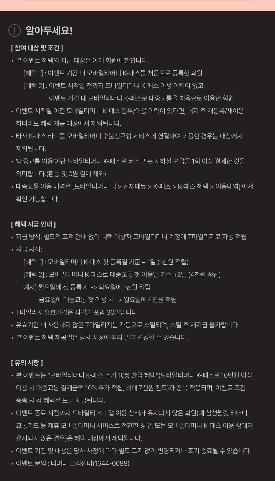 
			[참여 대상 및 조건]
			본 이벤트 혜택의 지급 대상은 아래 회원에 한합니다.
			[혜택 1] : 이벤트 기간 내 모바일티머니 K-패스를 처음으로 등록한 회원.
			[혜택 2] : 이벤트 시작일 전까지 모바일티머니 K-패스 이용 이력이 없고, 이벤트 기간 내 모바일티머니 K-패스로 대중교통을 처음으로 이용한 회원.
			이벤트 시작일 이전 모바일티머니 K-패스 등록/이용 이력이 있다면, 해지 후 재등록/재이용 하더라도 혜택 제공 대상에서 제외됩니다.
			타사 K-패스 카드를 모바일티머니 후불청구형 서비스에 연결하여 이용한 경우는 대상에서 제외됩니다.
			‘대중교통 이용’이란 모바일티머니 K-패스로 버스 또는 지하철 요금을 1회 이상 결제한 것을 의미합니다.(환승 및 0원 결제 제외)
			대중교통 이용 내역은 [모바일티머니 앱 > 전체메뉴 > K-패스 > K-패스 혜택 > 이용내역]에서 확인 가능합니다.
			[혜택 지급 안내]
			지급 방식: 별도의 고객 안내 없이 혜택 대상자 모바일티머니 계정에 T마일리지로 자동 적립.
			지급 시점:
			[혜택 1] : 모바일티머니 K-패스 첫 등록일 기준 + 1일 (1천원 적립).
			[혜택 2] : 모바일티머니 K-패스로 대중교통 첫 이용일 기준 + 2일 (4천원 적립).
			예시) 월요일에 첫 등록 시 -> 화요일에 1천원 적립.
			금요일에 대중교통 첫 이용 시 -> 일요일에 4천원 적립.
			T마일리지 유효기간은 적립일 포함 30일입니다.
			유효기간 내 사용하지 않은 T마일리지는 자동으로 소멸되며, 소멸 후 재지급 불가합니다.
			본 이벤트 혜택 제공일은 당사 사정에 따라 일부 변경될 수 있습니다.
			[유의 사항]
			본 이벤트는 '모바일티머니 K-패스 추가 10% 환급 혜택'(모바일티머니 K-패스로 10만원 이상 이용 시 대중교통 결제금액 10% 추가 적립, 최대 7천원 한도)과 중복 적용되며, 이벤트 조건 충족 시 각 혜택은 모두 지급됩니다.
			이벤트 종료 시점까지 모바일티머니 앱 이용 상태가 유지되지 않은 회원(예: 삼성월렛 티머니 교통카드 등 제휴 모바일티머니 서비스로 전환한 경우, 또는 모바일티머니 K-패스 이용 상태가 유지되지 않은 경우)은 혜택 대상에서 제외됩니다.
			이벤트 기간 및 내용은 당사 사정에 따라 별도 고지 없이 변경되거나 조기 종료될 수 있습니다.
			이벤트 문의 : 티머니 고객센터(1644-0088)
			